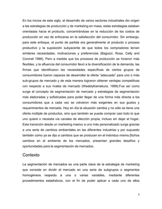 En los inicios de este siglo, el desarrollo de varios sectores industriales dio origen
a las estrategias de producción y de marketing en masa, estas estrategias estaban
orientadas hacia el producto, concentrándose en la reducción de los costos de
producción en vez de enfocarse en la satisfacción del consumidor. Sin embargo,
para este enfoque, el punto de partida era generalmente el producto o proceso
productivo y la suposición subyacente de que todos los compradores tenían
similares necesidades, motivaciones y preferencias (Bagozzi, Rosa, Celly and
Coronel 1998). Pero a medida que los procesos de producción se hicieron más
flexibles, y la afluencia del consumidor llevó a la diversificación de la demanda, las
firmas que identificaron las necesidades específicas de ciertos grupos de
consumidores fueron capaces de desarrollar la oferta “adecuada” para uno o más
sub-grupos de mercado y de esta manera lograron obtener ventajas competitivas
con respecto a sus rivales de mercado (WedelyKamakura, 1999).Fue así como
surge el concepto de segmentación de mercado y estrategias de segmentación
más elaboradas y sofisticadas para poder llegar de una forma más directa a los
consumidores que a cada vez se volvieron más exigentes en sus gustos y
requerimientos de mercado. Hoy en día la situación cambia y no sólo se tiene una
oferta múltiple de productos, sino que también se puede comprar casi todo lo que
uno quiere o necesita vía canales de elección propia, incluso sin dejar el hogar.
Esta transición desde un marketing masivo a uno más personalizado surge gracias
a una serie de cambios ambientales en las diferentes industrias y por supuesto
también como ya se dijo a cambios que se producen en el individuo mismo.Dichos
cambios en el ambiente de los mercados, presentan grandes desafíos y
oportunidades para la segmentación de mercados.

Contexto

                                                                        de marketing
que consiste en dividir el mercado en una serie de subgrupos o segmentos
                                na    o   varias   variables,   mediante   diferentes
                             , con el fin de poder aplicar a cada uno de ellos



                                                                                     5
 