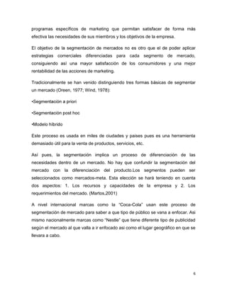 marketing que pe
efectiva las necesidades de sus miembros y los objetivos de la empresa.

                                                                           aplicar
estrategias comerciales diferenciadas para cada segmento de mercado,
                                              de los consumidores y una mejor
rentabilidad de las acciones de marketing.

Tradicionalmente se han venido distinguiendo tres              cas de segmentar
un mercado (Oreen, 1977; Wind, 1978):




Este proceso es usada en miles de ciudades y paises pues es una herramienta
demasiado útil para la venta de productos, servicios, etc.

Así pues, la segmentación implica un proceso de diferenciación de las
necesidades dentro de un mercado. No hay que confundir la segmentación del
mercado con la diferenciación del producto.Los segmentos pueden ser
seleccionados como mercados-meta. Esta elección se hará teniendo en cuenta
dos aspectos: 1. Los recursos y capacidades de la empresa y 2. Los
requerimientos del mercado. (Martos,2001)

A nivel internacional marcas como la “Coca-Cola” usan este proceso de
segmentación de mercado para saber a que tipo de público se vana a enfocar. Asi
mismo nacionalmente marcas como “Nestle” que tiene diferente tipo de publicidad
según el mercado al que valla a ir enfocado asi como el lugar geográfico en que se
llevara a cabo.




                                                                                 6
 