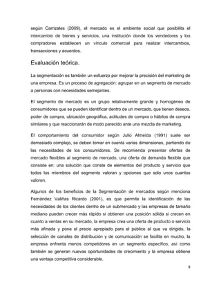 según Carrizales (2009), el mercado es el ambiente social que posibilita el
intercambio de bienes y servicios, una institución donde los vendedores y los
compradores establecen un vínculo comercial para realizar intercambios,
transacciones y acuerdos.

Evaluación teórica.

La segmentación es también un esfuerzo por mejorar la precisión del marketing de
una empresa. Es un proceso de agregación: agrupar en un segmento de mercado
a personas con necesidades semejantes.

El segmento de mercado es un grupo relativamente grande y homogéneo de
consumidores que se pueden identificar dentro de un mercado, que tienen deseos,
poder de compra, ubicación geográfica, actitudes de compra o hábitos de compra
similares y que reaccionarán de modo parecido ante una mezcla de marketing.

El comportamiento del consumidor según Julio Almeída (1991) suele ser
demasiado complejo, se deben tomar en cuenta varias dimensiones, partiendo de
las necesidades de los consumidores. Se recomienda presentar ofertas de
mercado flexibles al segmento de mercado, una oferta de demanda flexible que
consiste en: una solución que conste de elementos del producto y servicio que
todos los miembros del segmento valoran y opciones que solo unos cuantos
valoren.

Algunos de los beneficios de la Segmentación de mercados según menciona
Fernández Valiñas Ricardo (2001), es que permite la identificación de las
necesidades de los clientes dentro de un submercado y las empresas de tamaño
mediano pueden crecer más rápido si obtienen una posición sólida si crecen en
cuanto a ventas en su mercado, la empresa crea una oferta de producto o servicio
más afinada y pone el precio apropiado para el público al que va dirigido, la
selección de canales de distribución y de comunicación se facilita en mucho, la
empresa enfrenta menos competidores en un segmento específico, así como
también se generan nuevas oportunidades de crecimiento y la empresa obtiene
una ventaja competitiva considerable.
                                                                               8
 