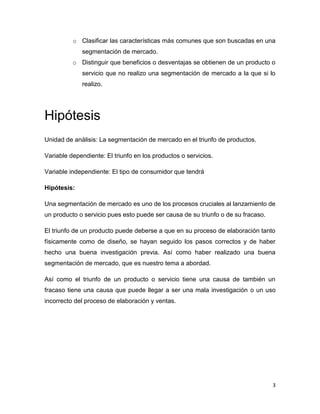 o Clasificar las características más comunes que son buscadas en una
             segmentación de mercado.
          o Distinguir que beneficios o desventajas se obtienen de un producto o
             servicio que no realizo una segmentación de mercado a la que si lo
             realizo.




Hipótesis
Unidad de análisis: La segmentación de mercado en el triunfo de productos.

Variable dependiente: El triunfo en los productos o servicios.

Variable independiente: El tipo de consumidor que tendrá

Hipótesis:

Una segmentación de mercado es uno de los procesos cruciales al lanzamiento de
un producto o servicio pues esto puede ser causa de su triunfo o de su fracaso.

El triunfo de un producto puede deberse a que en su proceso de elaboración tanto
físicamente como de diseño, se hayan seguido los pasos correctos y de haber
hecho una buena investigación previa. Así como haber realizado una buena
segmentación de mercado, que es nuestro tema a abordad.

Así como el triunfo de un producto o servicio tiene una causa de también un
fracaso tiene una causa que puede llegar a ser una mala investigación o un uso
incorrecto del proceso de elaboración y ventas.




                                                                                  3
 