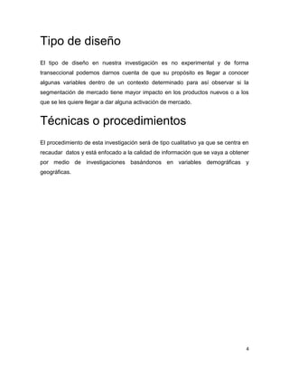 Tipo de diseño
El tipo de diseño en nuestra investigación es no experimental y de forma
transeccional podemos darnos cuenta de que su propósito es llegar a conocer
algunas variables dentro de un contexto determinado para así observar si la
segmentación de mercado tiene mayor impacto en los productos nuevos o a los
que se les quiere llegar a dar alguna activación de mercado.


Técnicas o procedimientos
El procedimiento de esta investigación será de tipo cualitativo ya que se centra en
recaudar datos y está enfocado a la calidad de información que se vaya a obtener
por medio de investigaciones basándonos en variables demográficas y
geográficas.




                                                                                  4
 