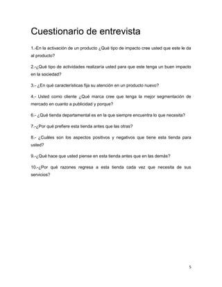 Cuestionario de entrevista
1.-En la activación de un producto ¿Qué tipo de impacto cree usted que este le da
al producto?

2.-¿Qué tipo de actividades realizaría usted para que este tenga un buen impacto
en la sociedad?

3.- ¿En qué características fija su atención en un producto nuevo?

4.- Usted como cliente ¿Qué marca cree que tenga la mejor segmentación de
mercado en cuanto a publicidad y porque?

6.- ¿Qué tienda departamental es en la que siempre encuentra lo que necesita?

7.-¿Por qué prefiere esta tienda antes que las otras?

8.- ¿Cuáles son los aspectos positivos y negativos que tiene esta tienda para
usted?

9.-¿Qué hace que usted piense en esta tienda antes que en las demás?

10.-¿Por qué razones regresa a esta tienda cada vez que necesita de sus
servicios?




                                                                                5
 