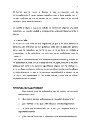 3


El tiempo que le vamos a destinar a esta investigación será de
aproximadamente 3 meses aunque considero que el tema cuenta con un
tiempo indefinido ya que al tratarse de un trastorno siempre se seguirá
estudiando para tratar de resolverlo.


En cuanto al objeto y sujeto de estudio se consideran algunas Empresas
Industriales de nuestra ciudad, y el reglamento ambiental Gubernamental e
interno


JUSTIFICACIÓN:
El estudio de este tema es muy importante ya que a en estos tiempos la
contaminación ambiental es muy peligroso tanto para la población general
como para la naturaleza, de tal forma que si no se tiene un cuidado y
preservación de la naturaleza, los recursos serán insuficientes para la
producción.
Cada vez la contaminación es mas fuerte destruyendo ciudades y pueblos en
los desastres naturales, tal fue un caso reciente en Japon, al ocurrir el Tsunami
destruyo gran parte de las ciudades y pueblos de tal país, pero no solo fue eso,
si no que llevo consigo una peligrosa contaminación ambiental, ocasionada por
la planta de energía nuclear, en la cual no se ha podido civilizar algunas partes
de Japon, todo ocasionado por no acartar ciertas normas que se habían
implementado en esa Planta




PREGUNTAS DE INVESTIGACIÓN:
   •   1.   Con cuántos tipos de reglamentos para el cuidado del ambiente
       cuenta la empresa?

   •   2.   ¿Qué tipo de sanción se les designa si no acatan el reglamento?

   •   3.   ¿Qué normas son las que están indicadas en estos reglamentos?

   •   4.     A parte del implementado por la ley, ¿La empresa aplica un
       reglamento interno?

   •   5.   ¿Qué relación tienen con el reglamento establecido por el gobierno?
 