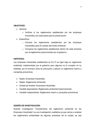4




OBJETIVOS:
      General:
          o Verificar si los reglamentos establecidos por las empresas
             industriales son adecuados para la preservación.
      Especificos:
          o Conocer     los   reglamentos   establecidos   por   las   empresas
             industriales para el cuidado del medio ambiente.
          o Comparar los reglamentos establecidos dentro de cada empresa
             con el reglamento proporcionado por el gobierno.


HIPÓTESIS:
Las empresas industriales establecidas en S.L.P se rigen bajo un reglamento
ambiental, implementado por el gobierno pero algunas no lo cumplen en su
totalidad, por el contrario otras se preocupan y aplican un reglamento interno y
campañas preventivas


      Sujeto: Empresas Industriales
      Objeto: Reglamento Ambiental
      Unidad de Analisis: Empresas Industriales
      Variable dependiente: Reglamento ambiental Gubernamental
      Variable independiente: Reglamento interno y campañas preventivas




DISEÑO DE INVESTIGACIÓN:
Nuestra investigacion “Cumplimiento del reglamento ambiental en las
Empresas Industriales” es una investigación cualitativa ya que vamos a analizar
los reglamentos ambientales de algunas empresas de la ciudad, ya sea
 