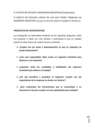 2º.-SUJETO DE ESTUDIO: INGENIEROS INDUSTRIALES (Egresados)

3º.-OBJETO DE ESTUDIO: AREAS EN LAS QUE PUEDA TRABAJAR UN
INGENIERO INDUSTRIAL (ya que no sirve de nada el investigar en donde no).




PREGUNTAS DE INVESTIGACION:

La investigación se desarrollara alrededor de las siguientes preguntas, estas
nos ayudaran a saber con más claridad y profundidad lo que en realidad
queremos saber acerca de nuestra carrera o profesión.

      ¿Cuáles son las áreas o departamentos en que un ingeniero se
      puede desempeñar?


      ¿Con qué capacidades debe contar un ingeniero industrial para
      laborar en una empresa?


      ¿Importan tanto las cualidades y habilidades del ingeniero
      industrial para obtener un trabajo?


      ¿En que beneficia o perjudica al Ingeniero cumplir con las
      expectativas de la empresa en donde va a laborar?


       ¿Son suficientes las herramientas que la universidad o su
      educación le da para cumplir con las capacidades para trabajar?           3
                                                                                Página
 