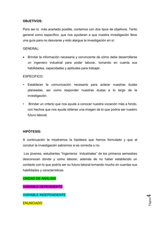 OBJETIVOS:

Para ser lo más acertado posible, contamos con dos tipos de objetivos. Tanto
general como específico, que nos ayudaran a que nuestra investigación lleve
una guía para no desviarse y esto alargue la investigación en sí.

GENERAL:

    Brindar la información necesaria y convincente de cómo debe desarrollarse
    un ingeniero industrial para poder laborar, tomando en cuenta sus
    habilidades, capacidades y aptitudes para trabajar.

ESPECIFICO:

•   Establecer la comunicación necesaria para aclarar nuestras dudas
    planeadas, así como responder nuestras dudas a lo largo de la
    investigación.

•   Brindar un criterio que nos ayude a conocer nuestra vocación más a fondo,
    con hechos que nos ayude obtener una imagen de lo que podría ser nuestro
    futuro laboral.




HIPÓTESIS:

A continuación te mostramos la hipótesis que hemos formulado y que al
concluir la investigación sabremos si es correcta o no.

Los jóvenes, estudiantes “Ingenieros Industriales” de los primeros semestres
desconocen donde y como laborar, además de no haber establecido un
contacto con lo que podría ser su futuro laboral tomando mucho en cuentas sus
habilidades y características

UNIDAD DE ANÁLISIS

VARIABLE DEPENDIENTE

VARIABLE INDEPENDIENTE
                                                                                4
                                                                                Página




ENUNCIADO
 