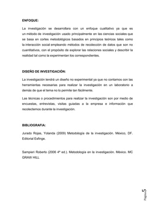 ENFOQUE:

La investigación se desarrollara con un enfoque cualitativo ya que es
un método de investigación usado principalmente en las ciencias sociales que
se basa en cortes metodológicos basados en principios teóricos tales como
la interacción social empleando métodos de recolección de datos que son no
cuantitativos, con el propósito de explorar las relaciones sociales y describir la
realidad tal como la experimentan los correspondientes.




DISEÑO DE INVESTIGACIÓN:

La investigación tendrá un diseño no experimental ya que no contamos con las
herramientas necesarias para realizar la investigación en un laboratorio a
demás de que el tema no lo permite tan fácilmente.

Las técnicas o procedimientos para realizar la investigación son por medio de
encuestas, entrevistas, visitas guiadas a la empresa e información que
recolectemos durante la investigación.




BIBLIOGRAFIA:

Jurado Rojas, Yolanda (2009) Metodología de la investigación. México, DF.
Editorial Esfinge.



Sampieri Roberto (2006 4ª ed.). Metodología en la investigación. México. MC
GRAW HILL
                                                                                     5
                                                                                     Página
 