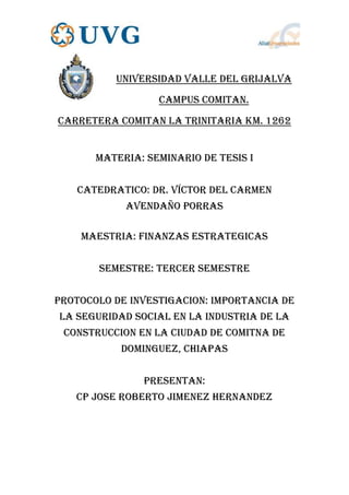 UNIVERSIDAD VALLE DEL GRIJALVA
                  CAMPUS COMITAN.
CARRETERA COMITAN LA TRINITARIA KM. 1262


       MATERIA: SEMINARIO DE TESIS I


   CATEDRATICO: Dr. Víctor del Carmen
            Avendaño Porras

    MAESTRIA: FINANZAS ESTRATEGICAS


       SEMESTRE: tercer SEMESTRE


PROTOCOLO DE INVESTIGACION: IMPORTANCIA DE
LA SEGURIDAD SOCIAL EN LA INDUSTRIA DE LA
 CONSTRUCCION EN LA CIUDAD DE COMITNA DE
           DOMINGUEZ, CHIAPAS


               PRESENTAN:
   CP JOSE ROBERTO JIMENEZ HERNANDEZ
 