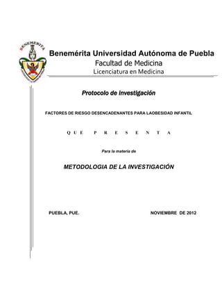 Benemérita Universidad Autónoma de Puebla
            Facultad de Medicina
                    Licenciatura en Medicina


                Protocolo de investigación

FACTORES DE RIESGO DESENCADENANTES PARA LAOBESIDAD INFANTIL



        Q U E       P    R    E     S    E   N     T   A



                        Para la materia de



       METODOLOGIA DE LA INVESTIGACIÓN




 PUEBLA, PUE.                                    NOVIEMBRE DE 2012
 