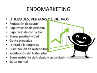 ENDOMARKETING
• UTILIDADES, VENTAJAS Y OBJETIVOS
•   Reducción de costos
•   Baja rotación de persona
•   Bajo nivel de conflictos
•   Buena productividad
•   Gente proactiva
•   Lealtad a la empresa
•   Disminución de ausentismo
•   Satisfacción del trabajador
•   Buen ambiente de trabajo y seguridad
•   Salud mental
 