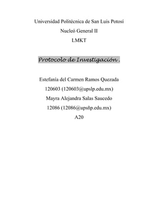 Universidad Politécnica de San Luis Potosí
            Nucleó General II
                 LMKT


 Protocolo de Investigación .


  Estefanía del Carmen Ramos Quezada
    120603 (120603@upslp.edu.mx)
     Mayra Alejandra Salas Saucedo
     12086 (12086@upsñp.edu.mx)
                  A20
 