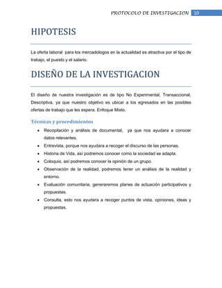 PROTOCOLO DE INVESTIGACION                    10


HIPOTESIS

La oferta laboral para los mercadologos en la actualidad es atractiva por el tipo de
trabajo, el puesto y el salario.


DISEÑO DE LA INVESTIGACION

El diseño de nuestra investigación es de tipo No Experimental, Transaccional,
Descriptiva, ya que nuestro objetivo es ubicar a los egresados en las posibles
ofertas de trabajo que les espera. Enfoque Mixto.

Técnicas y procedimientos
       Recopilación y análisis de documental,       ya que nos ayudara a conocer
       datos relevantes.
       Entrevista, porque nos ayudara a recoger el discurso de las personas.
       Historia de Vida, así podremos conocer como la sociedad se adapta.
       Coloquio, así podremos conocer la opinión de un grupo.
       Observación de la realidad, podremos tener un análisis de la realidad y
       entorno.
       Evaluación comunitaria, generaremos planes de actuación participativos y
       propuestas.
       Consulta, esto nos ayudara a recoger puntos de vista, opiniones, ideas y
       propuestas.
 