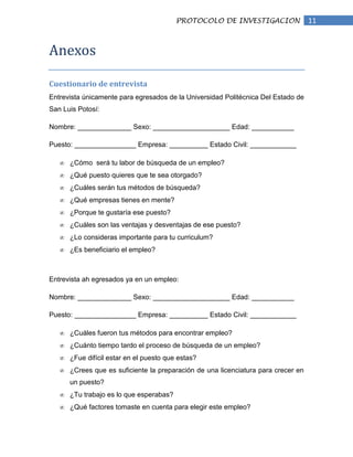 PROTOCOLO DE INVESTIGACION                11


Anexos

Cuestionario de entrevista
Entrevista únicamente para egresados de la Universidad Politécnica Del Estado de
San Luis Potosí:

Nombre: ______________ Sexo: ____________________ Edad: ___________

Puesto: ________________ Empresa: __________ Estado Civil: ____________

      ¿Cómo será tu labor de búsqueda de un empleo?
      ¿Qué puesto quieres que te sea otorgado?
      ¿Cuáles serán tus métodos de búsqueda?
      ¿Qué empresas tienes en mente?
      ¿Porque te gustaría ese puesto?
      ¿Cuáles son las ventajas y desventajas de ese puesto?
      ¿Lo consideras importante para tu curriculum?
      ¿Es beneficiario el empleo?



Entrevista ah egresados ya en un empleo:

Nombre: ______________ Sexo: ____________________ Edad: ___________

Puesto: ________________ Empresa: __________ Estado Civil: ____________

      ¿Cuáles fueron tus métodos para encontrar empleo?
      ¿Cuánto tiempo tardo el proceso de búsqueda de un empleo?
      ¿Fue difícil estar en el puesto que estas?
      ¿Crees que es suficiente la preparación de una licenciatura para crecer en
      un puesto?
      ¿Tu trabajo es lo que esperabas?
      ¿Qué factores tomaste en cuenta para elegir este empleo?
 