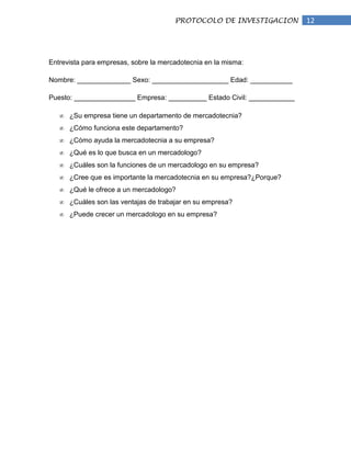 PROTOCOLO DE INVESTIGACION         12




Entrevista para empresas, sobre la mercadotecnia en la misma:

Nombre: ______________ Sexo: ____________________ Edad: ___________

Puesto: ________________ Empresa: __________ Estado Civil: ____________

      ¿Su empresa tiene un departamento de mercadotecnia?
      ¿Cómo funciona este departamento?
      ¿Cómo ayuda la mercadotecnia a su empresa?
      ¿Qué es lo que busca en un mercadologo?
      ¿Cuáles son la funciones de un mercadologo en su empresa?
      ¿Cree que es importante la mercadotecnia en su empresa?¿Porque?
      ¿Qué le ofrece a un mercadologo?
      ¿Cuáles son las ventajas de trabajar en su empresa?
      ¿Puede crecer un mercadologo en su empresa?
 