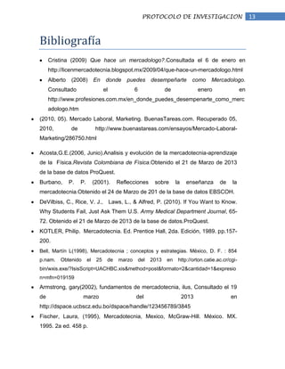 PROTOCOLO DE INVESTIGACION                             13


Bibliografía
     Cristina (2009) Que hace un mercadologo?.Consultada el 6 de enero en
     http://licenmercadotecnia.blogspot.mx/2009/04/que-hace-un-mercadologo.html
     Alberto   (2008)         En     donde   puedes desempeñarte                como     Mercadologo.
     Consultado                     el            6                de               enero                en
     http://www.profesiones.com.mx/en_donde_puedes_desempenarte_como_merc
     adologo.htm
(2010, 05). Mercado Laboral, Marketing. BuenasTareas.com. Recuperado 05,
2010,          de              http://www.buenastareas.com/ensayos/Mercado-Laboral-
Marketing/286750.html

Acosta,G.E.(2006, Junio).Analisis y evolución de la mercadotecnia-aprendizaje
de la Física.Revista Colombiana de Física.Obtenido el 21 de Marzo de 2013
de la base de datos ProQuest.
Burbano,       P.   P.        (2001).     Reflecciones       sobre      la    enseñanza      de    la
mercadotecnia.Obtenido el 24 de Marzo de 201 de la base de datos EBSCOH.
DeVilbiss, C., Rice, V. J., Laws, L., & Alfred, P. (2010). If You Want to Know.
Why Students Fail, Just Ask Them U.S. Army Medical Department Journal, 65-
72. Obtenido el 21 de Marzo de 2013 de la base de datos.ProQuest.
KOTLER, Philip. Mercadotecnia. Ed. Prentice Hall, 2da. Edición, 1989. pp.157-
200.
Bell, Martín L(1998), Mercadotecnia ; conceptos y estrategias. México, D. F. : 854
p.nam.    Obtenido       el    25    de   marzo       del   2013   en    http://orton.catie.ac.cr/cgi-
bin/wxis.exe/?IsisScript=UACHBC.xis&method=post&formato=2&cantidad=1&expresio
n=mfn=019159
Armstrong, gary(2002), fundamentos de mercadotecnia, ilus, Consultado el 19
de                   marzo                        del                        2013                 en
http://dspace.ucbscz.edu.bo/dspace/handle/123456789/3845
Fischer, Laura, (1995), Mercadotecnia, Mexico, McGraw-Hill. México. MX.
1995. 2a ed. 458 p.
 