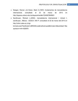 PROTOCOLO DE INVESTIGACION             14


Keegan, Warren J.& Green, Mark C.(1997), fundamentos de mercadotecnia
internacional,     consultado   el   23   de   marzo       de   2013   en
http://dspace.ucbscz.edu.bo/dspace/handle/123456789/8921
Sandhusen, Richard L.(2002), mercadotecnia internacional / richard l.
sandhusen., México : CESCA. 545 P. consultado el 22 de marzo del 2013 en
http://orton.catie.ac.cr/cgi-
bin/wxis.exe/?IsisScript=LIBROAN.xis&method=post&formato=2&cantidad=1&e
xpresion=mfn=020879
 