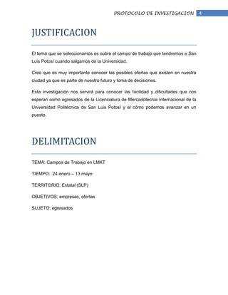 PROTOCOLO DE INVESTIGACION                 4


JUSTIFICACION

El tema que se seleccionamos es sobre el campo de trabajo que tendremos e San
Luis Potosí cuando salgamos de la Universidad.

Creo que es muy importante conocer las posibles ofertas que existen en nuestra
ciudad ya que es parte de nuestro futuro y toma de decisiones.

Esta investigación nos servirá para conocer las facilidad y dificultades que nos
esperan como egresados de la Licenciatura de Mercadotecnia Internacional de la
Universidad Politécnica de San Luis Potosí y el cómo podemos avanzar en un
puesto.




DELIMITACION

TEMA: Campos de Trabajo en LMKT

TIEMPO: 24 enero – 13 mayo

TERRITORIO: Estatal (SLP)

OBJETIVOS: empresas, ofertas

SUJETO: egresados
 