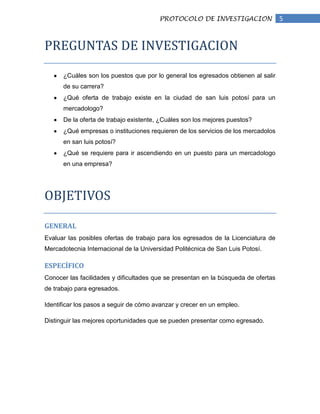 PROTOCOLO DE INVESTIGACION                  5


PREGUNTAS DE INVESTIGACION

      ¿Cuáles son los puestos que por lo general los egresados obtienen al salir
      de su carrera?
      ¿Qué oferta de trabajo existe en la ciudad de san luis potosí para un
      mercadologo?
      De la oferta de trabajo existente, ¿Cuáles son los mejores puestos?
      ¿Qué empresas o instituciones requieren de los servicios de los mercadolos
      en san luis potosí?
      ¿Qué se requiere para ir ascendiendo en un puesto para un mercadologo
      en una empresa?




OBJETIVOS

GENERAL
Evaluar las posibles ofertas de trabajo para los egresados de la Licenciatura de
Mercadotecnia Internacional de la Universidad Politécnica de San Luis Potosí.

ESPECÍFICO
Conocer las facilidades y dificultades que se presentan en la búsqueda de ofertas
de trabajo para egresados.

Identificar los pasos a seguir de cómo avanzar y crecer en un empleo.

Distinguir las mejores oportunidades que se pueden presentar como egresado.
 