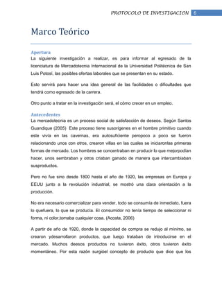 PROTOCOLO DE INVESTIGACION                  6


Marco Teórico

Apertura
La siguiente investigación a realizar, es para informar al egresado de la
licenciatura de Mercadotecnia Internacional de la Universidad Politécnica de San
Luis Potosí, las posibles ofertas laborales que se presentan en su estado.

Esto servirá para hacer una idea general de las facilidades o dificultades que
tendrá como egresado de la carrera.

Otro punto a tratar en la investigación será, el cómo crecer en un empleo.

Antecedentes
La mercadotecnia es un proceso social de satisfacción de deseos. Según Santos
Guandique (2005) Este proceso tiene susorígenes en el hombre primitivo cuando
este vivía en las cavernas, era autosuficiente peropoco a poco se fueron
relacionando unos con otros, crearon villas en las cuales se iniciaronlas primeras
formas de mercado. Los hombres se concentraban en producir lo que mejorpodían
hacer, unos sembraban y otros criaban ganado de manera que intercambiaban
susproductos.

Pero no fue sino desde 1800 hasta el año de 1920, las empresas en Europa y
EEUU junto a la revolución industrial, se mostró una clara orientación a la
producción.

No era necesario comercializar para vender, todo se consumía de inmediato, fuera
lo quefuera, lo que se producía. El consumidor no tenía tiempo de seleccionar ni
forma, ni color,tomaba cualquier cosa. (Acosta, 2006)

A partir de año de 1920, donde la capacidad de compra se redujo al mínimo, se
crearon ydesarrollaron productos, que luego trataban de introducirse en el
mercado. Muchos deesos productos no tuvieron éxito, otros tuvieron éxito
momentáneo. Por esta razón surgióel concepto de producto que dice que los
 