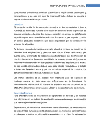 PROTOCOLO DE INVESTIGACION                    7

consumidores prefieren los productos queofrecen la mejor calidad, desempeño y
características, y de que por tanto la organizacióndebe dedicar su energía a
mejorar continuamente sus productos

Contexto
El punto de partida de la mercadotecnia radica en las necesidades y deseos
humanos. La necesidad humana es el estado en el que se siente la privación de
algunos satisfactores básicos. Los deseos, consisten en anhelar los satisfactores
específicos para estas necesidades profundas. La demanda, por su parte, consiste
en desear productos específicos que están respaldados por la capacidad y la
voluntad de adquirirlos.

Se le llama mercado de trabajo o mercado laboral al conjunto de relaciones de
mercado entre empleadores y personas que buscan trabajo remunerado por
cuenta ajena. El mercado de trabajo tiene particularidades que lo diferencian de
otro tipo de mercados (financiero, inmobiliario, de materias primas, etc.) ya que se
relaciona con la libertad de los trabajadores y la necesidad de garantizar la misma.
En ese sentido, el mercado de trabajo suele estar influido y regulado por el Estado
a través del Derecho Laboral y por una modalidad especial de contratos, los
convenios colectivos de trabajo.(Castiblanco, 2006).

Las ofertas laborales es un aspecto muy importante para los egresado de
cualquier carrera, en este caso nos enfocaremos en la licenciatura de
mercadotecnia internacional. El número de empresas en san luis potosí es de
6109. Pero el número de empresas que utilizan la mercadotecnia no es el mismo.

Conceptualización
Para entender acerca de los procesos de aprendizaje de la física y los factores
que intervienen en los índices de reprobación es necesario conocer los conceptos
que se manejan en esta investigación.

Según Acosta, el concepto de mercado nos remite al concepto de mercadotecnia,
es una actividad humana que está relacionada con los mercados, significa trabajar
en ellos para actualizar los intercambios potenciales con el objeto de satisfacer las
 