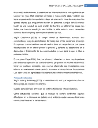 PROTOCOLO DE INVESTIGACION                  9

escuchado en las noticias, el desempleo es una de las causas más agobiantes en
México y es muy difícil encontrar un trabajo y más a cierta edad. También este
tema se puede entender que la tecnología va avanzando y que las maquinas han
quitado empleo que antiguamente hacían las personas. Aunque parezca ciencia
ficción es una realidad, es tanto el afán del hombre por obtener las cosas más
fáciles que inventa tecnología para facilitar la vida teniendo como desventaja
aumento de desempleo y disminuyendo el ritmo de vida.

Según Catiblanca (2006), el campo laboral de determinada actividad está
constituido por todas las posibilidades de trabajo que brinda ejercer esa profesión.
Por ejemplo cuando decimos que el médico tiene un campo laboral que puede
desempañarse en el ámbito público o privado, y consiste su desempeño en el
diagnóstico y tratamiento de las enfermedades (o sea, para lo que el título o
profesión habilita.

Por su parte Vega (2000) dice que el campo laboral es un tema muy importante
para todos los egresados de cualquier carrera ya que son las futuras decisiones a
tomar por cualquier egresado, para eso fue elaborada esta investigación para
orientar en una buena toma de decisión en cuanto al campo laboral futuro en san
Luís potosí para los egresados en la licenciatura en mercadotecnia internacional.

Perspectiva teórica
Según kotler y Armstrong (2003), la mercadotecnia, más que ninguna otra función
de negocios, se ocupa de los clientes.

Nuestra perspectiva se enfoca en los factores facilitantes y los dificultantes.

Como estudiantes sabemos que al finalizar la carrera tendremos algunas
dificultades en la búsqueda de trabajo en el ambiente social, que nos toparemos
con muchas barreras, o, varias ofertas.
 