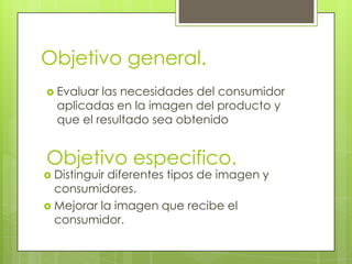 Objetivo general.
 Evaluar las necesidades del consumidor
  aplicadas en la imagen del producto y
  que el resultado sea obtenido


Objetivo especifico.
 Distinguirdiferentes tipos de imagen y
  consumidores.
 Mejorar la imagen que recibe el
  consumidor.
 