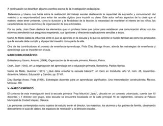 A continuación se describen algunos escritos acerca de la investigación pedagógica:
Ballesteros y Usano nos habla sobre la realización del trabajo escolar destacando la capacidad de expresión y comunicación del
maestro y su espontaneidad para evitar las recetas rígidas para impartir su clase. Este autor señala aspectos de la clase que el
maestro debe tener presente, como la duración y la flexibilidad de la lección, la necesidad de mantener el interés de los niños, las
características de los alumnos y la organización de sus actividades.
Por su parte, Joan Dean destaca los elementos que un profesor tiene que cuidar para establecer una comunicación eficaz con los
alumnos atendiendo sus preguntas respetando, sus opiniones y ofreciendo explicaciones sencillas a éstos.
Namo de Mello platea la influencia entre lo que se aprende en la escuela y lo que se aprende el núcleo familiar así como los propósitos
que la escuela debe cumplir y el papel del maestro como parte de ella.
Otra de las contribuidoras al proceso de enseñanza-aprendizaje, Frida Díaz Barriga Arceo, aborda las estrategias de enseñanza y
aprendizaje que se imparten en el aula.
MARCO BIBLIOGRÁFICO:
Ballesteros y Usano, Antonio (1964), Organización de la escuela primaria, México, Patria.
Dean, Joan (1993), en La organización del aprendizaje en la educación primaria, Barcelona, Paidós Ibérica.
Namo de Mello, Guiomar (1991), “¿Qué debe enseñar la escuela básica?”, en Cero en Conducta, año VI, núm. 28, noviembrediciembre, México, Educación y Cambio, pp. 57-61.
Díaz Barriga Arceo, Frida (1998), Estrategias docentes para un aprendizaje significativo. Una Interpretación constructivista, México,
McGraw- Hill.
V.- MARCO EMPÍRICO.
El contexto de esta investigación será la escuela primaria “Fray Mauricio López”, ubicada en un contexto urbanizado, cuenta con 10
docentes y 1 director con grupo, esta escuela se encuentra localizada en la calle principal 16 de septiembre, cercana al Palacio
Municipal de Ciudad Ixtepec, Oaxaca.
Las personas contempladas como sujetos de estudio serán el director, los maestros, los alumnos y los padres de familia, observando
directamente el aula de clases, los espacios de recreación y la dirección escolar.

 