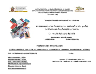 INSTITUTO ESTATAL DE EDUCACIÓN PÚBLICA DE OAXACA
DEPARTAMENTO DE FORMACIÓN Y ACTUALIZACIÓN DE DOCENTES

OBSERVACIÓN Y ANÁLISIS DE LA PRÁCTICA EDUCATIVA

Un acercamiento a los contextos socioculturales y a las
instituciones de educación primaria
13, 14 y 15 de Enero de 2014
LICENCIATURA EN EDUCACIÓN PRIMARIA
PRIMER SEMESTRE
PLAN DE ESTUDIOS 2011

PROTOCOLO DE INVESTIGACIÓN
“CONDICIONES DE LA APLICACIÓN DEL MAPA CURRICULAR EN LA ESCUELA PRIMARIA JUANA CATALINA ROMERO”
QUE PRESENTAN LOS ALUMNOS DEL 1º C
Yesica Yanet Cruz Fabian
Edgardo Santiago Orozco
Julio Cesar López Santiago
Atzin Quetzalli Figueroa Campos
Eduardo Gutiérrez García
Rosa Beatriz Morales Ruiz

Vo. Bo.

PROFRA.GLADIS BETANZOS SELVAS
OBSERVACIÓN Y ANÁLISIS DE LA PRÁCTICA EDUCATIVA

 