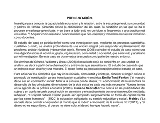 PRESENTACIÓN.
Investigar para conocerla capacidad de educación y la relación, entre la escuela general, su comunidad
y padres de familia, partiendo desde la observación de las aulas, la condición en las que se da el
proceso enseñanza-aprendizaje, y en base a todo esto en un futuro lo llevaremos a una práctica real
educativa. Y Adquirir como resultado conocimientos que nos orienten y fomenten en nuestra formación
como docentes.
El estudio de caso se podría definir como una investigación que, mediante los procesos cuantitativo,
cualitativo o mixto, se analiza profundamente una unidad integral para responder al planteamiento del
problema, probar hipótesis y desarrollar teoría. Mertens (2005) concibe el estudio de caso como una
investigación sobre el individuo, grupo, organización, comunidad o sociedad, que será visto y analizado
por el investigador. En este caso se observará a la escuela como parte de nuestro entorno.
En términos de Grinnell, Williams y Unrau (2009)el estudio de caso se concentra en una unidad de
análisis, es decira partir de la observacióny entrevistas que se realizaran. El estudio de caso más que
un método es un diseño y una muestra. El lector forma su propia concepciónsobre el estudio de caso.
Para observar los conflictos que hay en la escuela, comunidad y contexto, conocer el origen desde el
protocolo de investigación ya sea investigación cualitativa y empírica. Emilio TentiFanfani (“el maestro
debe ser un constructor social” Mirar a la escuela desde afuera, “El conocimiento de la estructura de
desarrollo de las principales dimensiones de la vida social es cada vez más necesario “Nuevos temas
en la agenda de la política educativa (2008)), Gimeno Sacristán(“Se confía en las posibilidades del
sujeto y en que la escuelapueda incidir en su mejora y ensanchamiento con una intervención meditada,
reflexiva”, “El capital cultural externo puede ser apropiado subjetivamente en forma de capital mental
por los seres humanos” (1920) la educación obligatoria: su sentido educativo y social), Meirieu (“La
escuela debe permitir comprender el mundo que le rodea” el momento de la síntesis SEP(2012), y “el
deseo no es espontáneo, el deseo no viene solo, el deseo hay que hacerlo nacer”.
 
