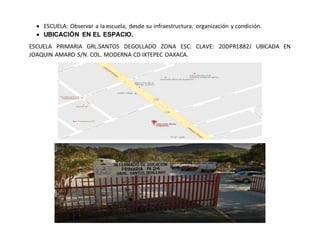  ESCUELA: Observar a la escuela, desde su infraestructura, organización y condición.
 UBICACIÓN EN EL ESPACIO.
ESCUELA PRIMARIA GRL.SANTOS DEGOLLADO ZONA ESC. CLAVE: 20DPR1882J UBICADA EN
JOAQUIN AMARO S/N. COL. MODERNA CD IXTEPEC OAXACA.
 