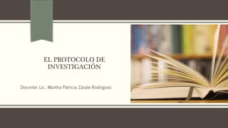 EL PROTOCOLO DE
INVESTIGACIÓN
Docente: Lic. Martha Patricia Zárate Rodríguez
 