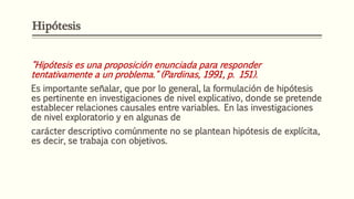 "Hipótesis es una proposición enunciada para responder
tentativamente a un problema." (Pardinas, 1991, p. 151).
Es importante señalar, que por lo general, la formulación de hipótesis
es pertinente en investigaciones de nivel explicativo, donde se pretende
establecer relaciones causales entre variables. En las investigaciones
de nivel exploratorio y en algunas de
carácter descriptivo comúnmente no se plantean hipótesis de explícita,
es decir, se trabaja con objetivos.
Hipótesis
 
