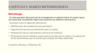 CAPITULO 3. MARCO METODOLOGICO
Metodología
En este apartado del protocolo de investigación se deberá indicar el camino (paso
por paso) que se pretende seguir para alcanzar los objetivos del proyecto.
Se puede incluir la siguiente información:
• Identificación de la población que participará.
• Especificación de los procedimientos que se usarán.
• Presentación de los instrumentos y técnicas de medición.
• Presentación de los métodos usados para la recolección de datos y la explicación
de las herramientas que se usarán para analizar los datos obtenidos.
(Lawrence, Waneen, y Silverman 31)
 