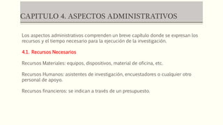 CAPITULO 4. ASPECTOS ADMINISTRATIVOS
Los aspectos administrativos comprenden un breve capítulo donde se expresan los
recursos y el tiempo necesario para la ejecución de la investigación.
4.1. Recursos Necesarios
Recursos Materiales: equipos, dispositivos, material de oficina, etc.
Recursos Humanos: asistentes de investigación, encuestadores o cualquier otro
personal de apoyo.
Recursos financieros: se indican a través de un presupuesto.
 