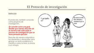 EI Protocolo de investigación
Definición
El protocolo, también conocido
como proyecto de
investigación,
Se concibe como una guía
flexible que intenta describir de
la manera más adecuada el
proceso de investigación que se
tiene pensado ejecutar.
Describe de manera sistemática
los elementos a desarrollar para
generar un texto académico o
científico como la tesis, la tesina
o un ensayo.
 