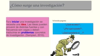 ¿Cómo surge una investigación?
Para iniciar una investigación se
necesita una idea. Las ideas pueden
provenir de distintas fuentes y con
frecuencia son vagas y deben
traducirse en problemas concretos
de investigación. (Sampieri, 2010).
Se formulan preguntas:
“¿Qué es esto?”,
“¿Por qué sucede?”,
“¿Qué sucedería si….?”
 