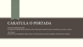 CARATULA O PORTADA
DATOS DE IDENTIFICACIÓN
Los datos de identificación deberán incluir información sobre el autor, la institución, el tutor o asesor.
EL TÍTULO
El titulo de la investigación debe indicar en forma precisa cuál es el objeto o fenómeno de estudio.
 