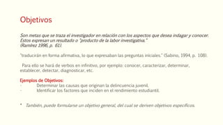 Objetivos
Son metas que se traza el investigador en relación con los aspectos que desea indagar y conocer.
Estos expresan un resultado o "producto de la labor investigativa."
(Ramírez 1996, p. 61).
"traducirán en forma afirmativa, lo que expresaban las preguntas iníciales." (Sabino, 1994, p. 108).
Para ello se hará de verbos en infinitivo, por ejemplo: conocer, caracterizar, determinar,
establecer, detectar, diagnosticar, etc.
Ejemplos de Objetivos:
• Determinar las causas que originan la delincuencia juvenil.
• Identificar los factores que inciden en el rendimiento estudiantil.
* También, puede formularse un objetivo general, del cual se deriven objetivos específicos.
 