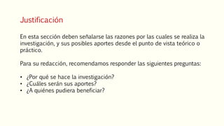 Justificación
En esta sección deben señalarse las razones por las cuales se realiza la
investigación, y sus posibles aportes desde el punto de vista teórico o
práctico.
Para su redacción, recomendamos responder las siguientes preguntas:
• ¿Por qué se hace la investigación?
• ¿Cuáles serán sus aportes?
• ¿A quiénes pudiera beneficiar?
 