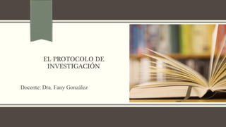 EL PROTOCOLO DE
INVESTIGACIÓN
Docente: Dra. Fany González
 