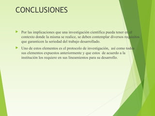 CONCLUSIONES
 Por las implicaciones que una investigación científica pueda tener en el
contexto donde la misma se realice, se deben contemplar diversos requisitos
que garanticen la seriedad del trabajo desarrollado.
 Uno de estos elementos es el protocolo de investigación, así como todos
sus elementos expuestos anteriormente y que estos de acuerdo a la
institución los requiere en sus lineamientos para su desarrollo.
 