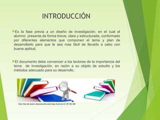 INTRODUCCIÓN
Es la fase previa a un diseño de investigación, en el cual el
alumno presenta de forma breve, clara y estructurada, conformado
por diferentes elementos que componen el tema y plan de
desarrollarlo para que le sea mas fácil de llevarlo a cabo con
buena aptitud.
El documento debe convencer a los lectores de la importancia del
tema de investigación, en razón a su objeto de estudio y los
métodos adecuado para su desarrollo.
Esta foto de Autor desconocido está bajo licencia CC BY-NC-ND
 