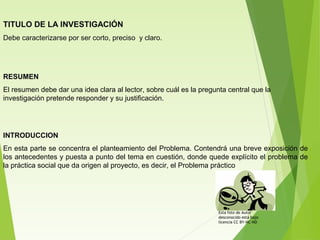 TITULO DE LA INVESTIGACIÓN
Debe caracterizarse por ser corto, preciso y claro.
RESUMEN
El resumen debe dar una idea clara al lector, sobre cuál es la pregunta central que la
investigación pretende responder y su justificación.
INTRODUCCION
En esta parte se concentra el planteamiento del Problema. Contendrá una breve exposición de
los antecedentes y puesta a punto del tema en cuestión, donde quede explícito el problema de
la práctica social que da origen al proyecto, es decir, el Problema práctico
Esta foto de Autor
desconocido está bajo
licencia CC BY-NC-ND
 