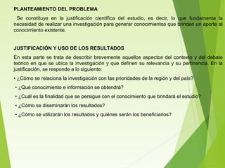 PLANTEAMIENTO DEL PROBLEMA
Se constituye en la justificación científica del estudio, es decir, lo que fundamenta la
necesidad de realizar una investigación para generar conocimientos que brinden un aporte al
conocimiento existente.
JUSTIFICACIÓN Y USO DE LOS RESULTADOS
En esta parte se trata de describir brevemente aquellos aspectos del contexto y del debate
teórico en que se ubica la investigación y que definen su relevancia y su pertinencia. En la
justificación, se responde a lo siguiente:
• ¿Cómo se relaciona la investigación con las prioridades de la región y del país?
• ¿Qué conocimiento e información se obtendrá?
• ¿Cuál es la finalidad que se persigue con el conocimiento que brindará el estudio?
• ¿Cómo se diseminarán los resultados?
• ¿Cómo se utilizarán los resultados y quiénes serán los beneficiarios?
 
