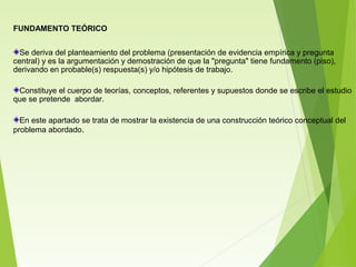 FUNDAMENTO TEÓRICO
Se deriva del planteamiento del problema (presentación de evidencia empírica y pregunta
central) y es la argumentación y demostración de que la "pregunta" tiene fundamento (piso),
derivando en probable(s) respuesta(s) y/o hipótesis de trabajo.
Constituye el cuerpo de teorías, conceptos, referentes y supuestos donde se escribe el estudio
que se pretende abordar.
En este apartado se trata de mostrar la existencia de una construcción teórico conceptual del
problema abordado.
 