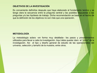 OBJETIVOS DE LA INVESTIGACIÓN
Es conveniente definirlos después que haya elaborado el fundamento teórico y se
tenga clara la secuencia entre la pregunta central y las posibles respuestas a las
preguntas y/o las hipótesis de trabajo. Dicha recomendación se basa en el hecho de
que la definición de los objetivos no son más que una operación.
METODOLOGÍA
La metodología aclara –en forma muy detallada– los pasos y procedimientos
utilizados para llevar a cabo la investigación. Aquí debe quedar claro el “cómo” de la
investigación. Así el tipo y diseño general de estudio de las operacionales del
universo, selección y tamaño de la muestra, entre otros.
 