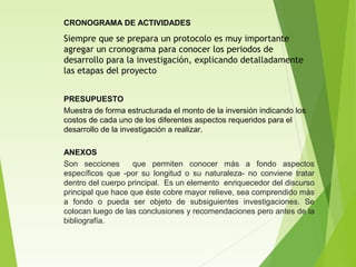 CRONOGRAMA DE ACTIVIDADES
Siempre que se prepara un protocolo es muy importante
agregar un cronograma para conocer los periodos de
desarrollo para la investigación, explicando detalladamente
las etapas del proyecto
PRESUPUESTO
Muestra de forma estructurada el monto de la inversión indicando los
costos de cada uno de los diferentes aspectos requeridos para el
desarrollo de la investigación a realizar.
ANEXOS
Son secciones que permiten conocer más a fondo aspectos
específicos que -por su longitud o su naturaleza- no conviene tratar
dentro del cuerpo principal. Es un elemento enriquecedor del discurso
principal que hace que éste cobre mayor relieve, sea comprendido más
a fondo o pueda ser objeto de subsiguientes investigaciones. Se
colocan luego de las conclusiones y recomendaciones pero antes de la
bibliografía.
 