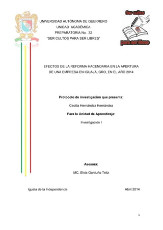 1
UNIVERSIDAD AUTÓNOMA DE GUERRERO
UNIDAD ACADÉMICA
PREPARATORIA No. 32
“SER CULTOS PARA SER LIBRES”
EFECTOS DE LA REFORMA HACENDARIA EN LA APERTURA
DE UNA EMPRESA EN IGUALA, GRO, EN EL AÑO 2014
Protocolo de investigación que presenta:
Cecilia Hernández Hernández
Para la Unidad de Aprendizaje:
Investigación I
Asesora:
MC. Elvia Garduño Teliz
Iguala de la Independencia Abril 2014
 
