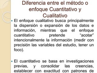 Diferencia entre el método o
enfoque Cuantitativo y
Cualitativo
 El enfoque cualitativo busca principalmente
la dispersió...