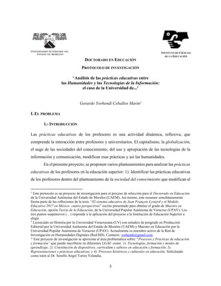 1
DOCTORADO EN EDUCACIÓN
PROTOCOLO DE INVESTIGACIÓN
*Análisis de las prácticas educativas entre
las Humanidades y las Tecnologías de la Información:
el caso de la Universidad de...1
Gerardo Yorhendi Ceballos Marín2
I. EL PROBLEMA
1.- INTRODUCCIÓN
Las prácticas educativas de los profesores es una actividad dinámica, reflexiva, que
comprende la interacción entre profesores y universitarios. El capitalismo, la globalización,
el auge de las sociedades del conocimiento; del uso y apropiación de las tecnologías de la
información y comunicación, modifican esas prácticas y así las humanidades.
En el presente proyecto, se proponen varios planteamientos para analizar las prácticas
educativas de los profesores en la educación superior: 1). Identificar las prácticas educativas
de los profesores dentro del planteamiento de la sociedad del conocimiento que modifican el
1
Este protocolo es un proyecto de investigación para el proceso de selección para el Doctorado en Educación
de la Universidad Autónoma del Estado de Morelos (UAEM). Así mismo, este resumen simultáneamente
forma parte de las reflexiones de la tesis: “El sistema educativo de Jean François Lyotard y el Modelo
Educativo 2017 en México: cuatro perspectivas” escrito presentado para obtener el grado de Maestro en
Educación, opción Teoría de la Educación, de la Universidad Popular Autónoma de Veracruz (UPAV). Los
tres puntos suspensivos (…) responde a la aplicación del proyecto a la Institución de Educación Superior a
elegir.
2
Licenciado en Historia por la Universidad Veracruzana (UV) con estudios de posgrado en Producción
Editorial por la Universidad Autónoma del Estado de Morelos (UAEM) y Maestro en Educación por la
Universidad Popular Autónoma de Veracruz (UPAV). Actualmente es miembro activo de la Red de
Investigación en Humanidades Digitales (Red.HD). Contacto: yorhendi@gmail.com
* Este proyecto de investigación se aproxima al área problemática sobre: “Procesos y Prácticas de educación
y formación” que puede inscribirse en diferentes LGAC como: 1). Tecnologías, formación y modos de
aprendizaje, 2). Constitución de dispositivos, currículum y saberes en educación y formación, 3).
Representaciones y prácticas educativas, y 4). Procesos históricos y culturales en educación. Solicitando
como tutor al Dr. Serafín Ángel Torres Velandia.
INSTITUTO DE CIENCIAS
DE LA EDUCACIÓN
 